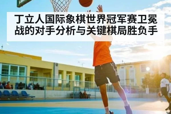 丁立人国际象棋世界冠军赛卫冕战的对手分析与关键棋局胜负手