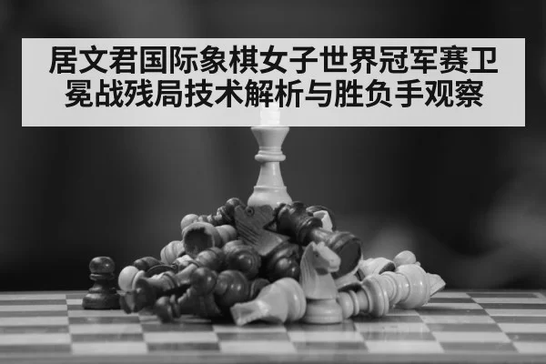 居文君国际象棋女子世界冠军赛卫冕战残局技术解析与胜负手观察