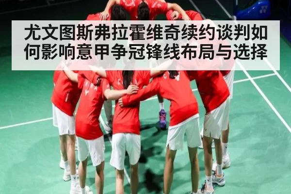 尤文图斯弗拉霍维奇续约谈判如何影响意甲争冠锋线布局与选择